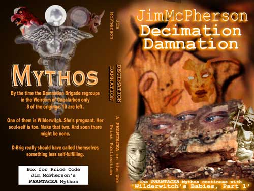 Potential cover for Jim McPherson's Decimation Damnation. The text on the back cover under the Mythos logo reads as follows: "By the time the Damnation Brigade regroups in the Weirdom of Cabalarkon only 8 of the original 10 are left. One of them is Wilderwitch. She's pregnant. Her soul-self is too. Make that two. And soon there might be none. D-Brig really should have called themselves something less self-fulfilling." 